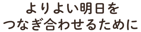 よりよい明日を つなぎ合わせるために